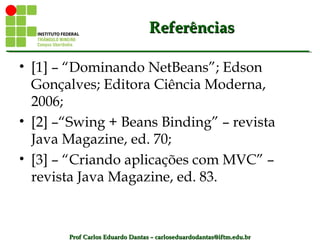 Prof Carlos Eduardo Dantas – carloseduardodantas@iftm.edu.brProf Carlos Eduardo Dantas – carloseduardodantas@iftm.edu.br
ReferênciasReferências
• [1] – “Dominando NetBeans”; Edson
Gonçalves; Editora Ciência Moderna,
2006;
• [2] –“Swing + Beans Binding” – revista
Java Magazine, ed. 70;
• [3] – “Criando aplicações com MVC” –
revista Java Magazine, ed. 83.
 