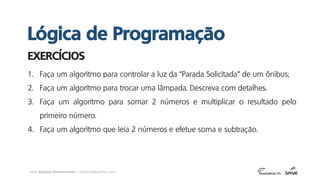 prof. Gustavo Zimmermann | contato@gust4vo.com
1. Faça um algoritmo para controlar a luz da “Parada Solicitada” de um ônibus;
2. Faça um algoritmo para trocar uma lâmpada. Descreva com detalhes.
3. Faça um algoritmo para somar 2 números e multiplicar o resultado pelo
primeiro número.
4. Faça um algoritmo que leia 2 números e efetue soma e subtração.
EXERCÍCIOS
Lógica de Programação
 