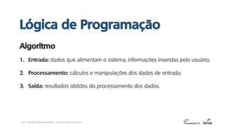 prof. Gustavo Zimmermann | contato@gust4vo.com
1. Entrada: dados que alimentam o sistema, informações inseridas pelo usuário;
2. Processamento: cálculos e manipulações dos dados de entrada;
3. Saída: resultados obtidos do processamento dos dados.
Algoritmo
Lógica de Programação
 