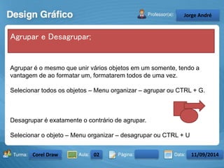 Agrupar é o mesmo que unir vários objetos em um somente, tendo a 
vantagem de ao formatar um, formatarem todos de uma vez. 
Selecionar todos os objetos – Menu organizar – agrupar ou CTRL + G. 
Desagrupar é exatamente o contrário de agrupar. 
Selecionar o objeto – Menu organizar – desagrupar ou CTRL + U 
Turma: 2503-B Aula: 10 Pág: 10 a 17 Data: 18-jan-12 
2503-B 10 10-17 17-01-2013 
Instrutor: Ricardo Paladini Matos 
Celso Alencar 
Agrupar e Desagrupar; 
Jorge André 
Corel Draw 02 11/09/2014 
 