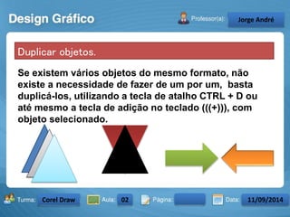 Duplicar objetos. 
Se existem vários objetos do mesmo formato, não 
existe a necessidade de fazer de um por um, basta 
duplicá-los, utilizando a tecla de atalho CTRL + D ou 
até mesmo a tecla de adição no teclado (((+))), com 
objeto selecionado. 
Turma: 2503-B Aula: 10 Pág: 10 a 17 Data: 18-jan-12 
2503-B 10 10-17 17-01-2013 
Instrutor: Ricardo Paladini Matos 
CeJlosorgAel eAnncdarré 
Corel Draw 02 11/09/2014 
 