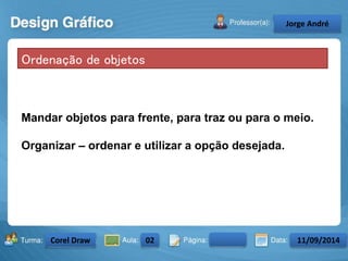 Ordenação de objetos 
Mandar objetos para frente, para traz ou para o meio. 
Organizar – ordenar e utilizar a opção desejada. 
Turma: 2503-B Aula: 10 Pág: 10 a 17 Data: 18-jan-12 
2503-B 10 10-17 17-01-2013 
Instrutor: Ricardo Paladini Matos 
CeJlosorgAel eAnncdarré 
Corel Draw 02 11/09/2014 
 