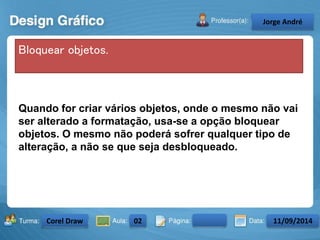 Quando for criar vários objetos, onde o mesmo não vai 
ser alterado a formatação, usa-se a opção bloquear 
objetos. O mesmo não poderá sofrer qualquer tipo de 
alteração, a não se que seja desbloqueado. 
Turma: 2503-B Aula: 10 Pág: 10 a 17 Data: 18-jan-12 
2503-B 10 10-17 17-01-2013 
Instrutor: Ricardo Paladini Matos 
Celso Alencar 
Bloquear objetos. 
Jorge André 
Corel Draw 02 11/09/2014 
 