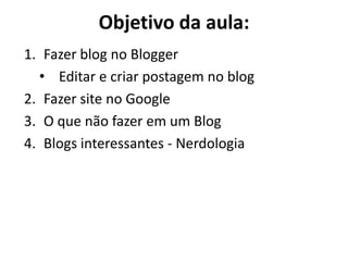Objetivo da aula: 
1.Fazer blog no Blogger 
•Editar e criar postagem no blog 
2.Fazer site no Google 
3.O que não fazer em um Blog 
4.Blogs interessantes - Nerdologia  
