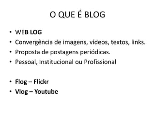 O QUE É BLOG 
•WEB LOG 
•Convergência de imagens, vídeos, textos, links. 
•Proposta de postagens periódicas. 
•Pessoal, Institucional ou Profissional 
•Flog – Flickr 
•Vlog – Youtube  
