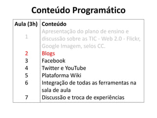 Conteúdo Programático 
Conteúdo 
Apresentação do plano de ensino e discussão sobre as TIC - Web 2.0 - Flickr, Google Imagem, selos CC. 
Blogs 
Facebook 
Twitter e YouTube 
Plataforma Wiki 
Integração de todas as ferramentas na sala de aula 
Discussão e troca de experiências 
Aula (3h) 
1 
2 
3 
4 
5 
6 
7  