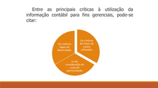 Entre as principais críticas à utilização da 
informação contábil para fins gerenciais, pode-se 
citar: 
Os critérios 
de rateio de 
custos 
utilizados; 
Os critérios 
legais de 
depreciação. 
A não 
consideração do 
custo de 
oportunidade; 
 