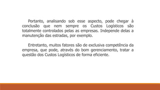 Portanto, analisando sob esse aspecto, pode chegar à 
conclusão que nem sempre os Custos Logísticos são 
totalmente controlados pelas as empresas. Independe delas a 
manutenção das estradas, por exemplo. 
Entretanto, muitos fatores são de exclusiva competência da 
empresa, que pode, através do bom gerenciamento, tratar a 
questão dos Custos Logísticos de forma eficiente. 
 