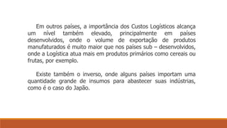 Em outros países, a importância dos Custos Logísticos alcança 
um nível também elevado, principalmente em países 
desenvolvidos, onde o volume de exportação de produtos 
manufaturados é muito maior que nos países sub – desenvolvidos, 
onde a Logística atua mais em produtos primários como cereais ou 
frutas, por exemplo. 
Existe também o inverso, onde alguns países importam uma 
quantidade grande de insumos para abastecer suas indústrias, 
como é o caso do Japão. 
 