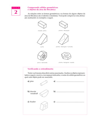 A U L A 
2 
Comparando sólidos geométricos 
e objetos da área da Mecânica 
As relações entre as formas geométricas e as formas de alguns objetos da 
área da Mecânica são evidentes e imediatas. Você pode comprovar esta afirma- 
ção analisando os exemplos a seguir. 
Verificando o entendimento 
Tente você mesmo descobrir outras associações. Analise os objetos represen-tados 
a seguir e escreva, nos espaços indicados, o nome do sólido geométrico ao 
qual cada objeto pode ser associado. 
a) pino a) ................................................................ 
b) chaveta b) ................................................................ 
woodruff 
c) fixador c) ................................................................ 
 
