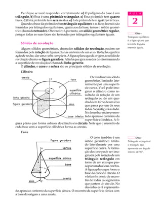 A U L A 
2 
Verifique se você respondeu corretamente: a) O polígono da base é um 
triângulo. b) Esta é uma pirâmide triangular. c) Esta pirâmide tem quatro 
faces. d) Esta pirâmide tem seis arestas. e) Esta pirâmide tem quatro vértices. 
Quando a base da pirâmide é um triângulo equilátero e as faces laterais são 
formadas por triângulos equiláteros, iguais aos da base, temos o sólido geomé- 
trico chamado tetraedro. O tetraedro é, portanto, um sólido geométrico regular, 
porque todas as suas faces são formadas por triângulos equiláteros iguais. 
Sólidos de revolução 
Alguns sólidos geométricos, chamados sólidos de revolução, podem ser 
formados pela rotação de figuras planas em torno de um eixo. Rotação significa 
ação de rodar, dar uma volta completa. A figura plana que dá origem ao sólido de 
revolução chama-se figura geradora. A linha que gira ao redor do eixo formando 
a superfície de revolução é chamada linha geratriz. 
O cilindro, o cone e a esfera são os principais sólidos de revolução. 
Cilindro 
O cilindro é um sólido 
geométrico, limitado late-ralmente 
por uma superfí- 
cie curva. Você pode ima-ginar 
o cilindro como re-sultado 
da rotação de um 
retângulo ou de um qua-drado 
em torno de um eixo 
que passa por um de seus 
lados. Veja a figura ao lado. 
No desenho, está represen-tado 
apenas o contorno da 
superfície cilíndrica. A fi-gura 
plana que forma asbases do cilindro é o círculo. Note que o encontro de 
cada base com a superfície cilíndrica forma as arestas. 
Cone 
O cone também é um 
sólido geométrico limita-do 
lateralmente por uma 
superfície curva. A forma- 
ção do cone pode ser ima-ginada 
pela rotação de um 
triângulo retângulo em 
torno de um eixo que pas-sa 
por um dos seus catetos. 
A figura plana que forma a 
base do cone é o círculo. O 
vértice é o ponto de encon-tro 
de todos os segmentos 
que partem do círculo. No 
desenho está representa-do 
apenas o contorno da superfície cônica. O encontro da superfície cônica com 
a base dá origem a uma aresta. 
Dica - 
Triângulo equilátero 
é a figura plana que 
tem três ângulos 
internos iguais. 
Dica - 
Triângulo retângulo é 
o triângulo que 
apresenta um ângulo 
interno de 900. 
 