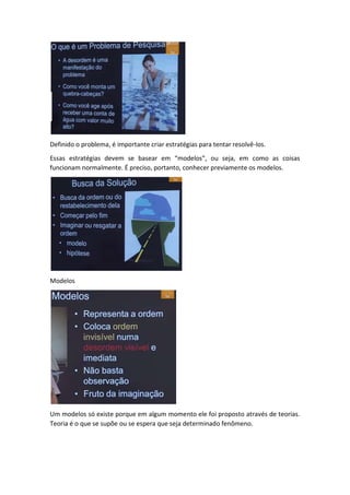 Definido o problema, é importante criar estratégias para tentar resolvê-los. 
Essas estratégias devem se basear em “modelos”, ou seja, em como as coisas 
funcionam normalmente. É preciso, portanto, conhecer previamente os modelos. 
Modelos 
Um modelos só existe porque em algum momento ele foi proposto através de teorias. 
Teoria é o que se supõe ou se espera que seja determinado fenômeno. 
 