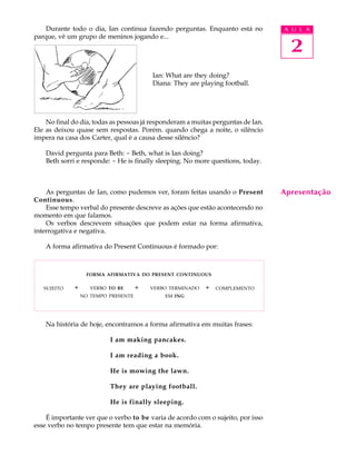 A U L A 
2 
Durante todo o dia, Ian continua fazendo perguntas. Enquanto está no 
parque, vê um grupo de meninos jogando e... 
Ian: What are they doing? 
Diana: They are playing football. 
No final do dia, todas as pessoas já responderam a muitas perguntas de Ian. 
Ele as deixou quase sem respostas. Porém. quando chega a noite, o silêncio 
impera na casa dos Carter, qual é a causa desse silêncio? 
David pergunta para Beth: - Beth, what is Ian doing? 
Beth sorri e responde: - He is finally sleeping. No more questions, today. 
As perguntas de Ian, como pudemos ver, foram feitas usando o Present 
Continuous. 
Esse tempo verbal do presente descreve as ações que estão acontecendo no 
momento em que falamos. 
Os verbos descrevem situações que podem estar na forma afirmativa, 
interrogativa e negativa. 
A forma afirmativa do Present Continuous é formado por: 
FORMA AFIRMATIVA DO PRESENT CONTINUOUS 
+ + + COMPLEMENTO 
Na história de hoje, encontramos a forma afirmativa em muitas frases: 
I am making pancakes. 
I am reading a book. 
He is mowing the lawn. 
They are playing football. 
He is finally sleeping. 
É importante ver que o verbo to be varia de acordo com o sujeito, por isso 
esse verbo no tempo presente tem que estar na memória. 
Apresentação 
SUJEITO VERBO TO BE 
NO TEMPO PRESENTE 
VERBO TERMINADO 
EM ING 
 