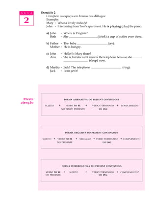 A U L A 
2 
Exercício 2 
Complete os espaços em branco dos diálogos: 
Exemplo: 
Mary - What a lovely melody! 
John - It is coming from Tom’s apartment. He is playing (play) the piano. 
a) Júlio - Where is Virgínia? 
Beth - She .......................................(drink) a cup of coffee over there. 
b) Father - The baby..........................................(cry). 
Mother - He is hungry. 
c) John - Hello! Is Mary there? 
Ann - She is, but she can’t answer the telephone because she.............. 
................................. (sleep) now. 
d) Martha - Jack! The telephone ......................................... (ring). 
Jack - I can get it! 
FORMA AFIRMATIVA DO PRESENT CONTINUOUS 
+ + + COMPLEMENTO 
SUJEITO VERBO TO BE 
NO TEMPO PRESENTE 
VERBO TERMINADO 
EM ING 
FORMA NEGATIVA DO PRESENT CONTINUOUS 
+ + NEGAÇÃO + + COMPLEMENTO 
FORMA INTERROGATIVA DO PRESENT CONTINUOUS 
VERBO TO BE + SUJEITO + VERBO TERMINADO 
+ COMPLEMENTO? 
NO PRESENTE 
EM ING 
SUJEITO VERBO TO BE 
NO PRESENTE 
VERBO TERMINADO 
EM ING 
Preste 
atenção 
 