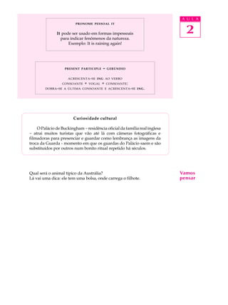 A U L A 
2 PRONOME PESSOAL IT 
It pode ser usado em formas impessoais 
para indicar fenômenos da natureza. 
Exemplo: It is raining again! 
PRESENT PARTICIPLE - GERÚNDIO 
ACRESCENTA-SE ING AO VERBO 
CONSOANTE + VOGAL + CONSOANTE: 
DOBRA-SE A ÚLTIMA CONSOANTE E ACRESCENTA-SE ING. 
Curiosidade cultural 
O Palácio de Buckingham - residência oficial da família real inglesa 
- atrai muitos turistas que vão até lá com câmeras fotográficas e 
filmadoras para presenciar e guardar como lembrança as imagens da 
troca da Guarda - momento em que os guardas do Palácio saem e são 
substituídos por outros num bonito ritual repetido há séculos. 
Qual será o animal típico da Austrália? 
Lá vai uma dica: ele tem uma bolsa, onde carrega o filhote. 
Vamos 
pensar 
