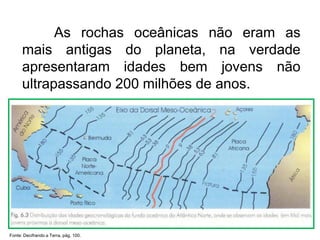 As rochas oceânicas não eram as
mais antigas do planeta, na verdade
apresentaram idades bem jovens não
ultrapassando 200 milhões de anos.
Fonte: Decifrando a Terra, pág. 100.
 