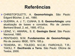 Referências
 CHRISTOFOLETTI, A. Geomorfologia. São Paulo:
Edgard Blücher, 2. ed., 1980.
 GUERRA, A. J. T.; CUNHA, S. B. Geomorfologia: uma
atualização de bases e conceitos. Rio de Janeiro:
Bertrand Brasil, 2. ed., 1995. 472 p.
 LEINZ, V.; AMARAL, S. E. Geologia Geral. São Paulo:
Nacional, 1980.
 PENTEADO, M.M. Fundamentos de Geomorfologia.
Rio de Janeiro: IBGE, 1974. 185 p.
 TEIXEIRA, W.; TOLEDO, M.C.M.; FAIRCHILD, T.R.;
TAIOLI, F. Decifrando a Terra. São Paulo: Oficina de
Textos, 2000.
 
