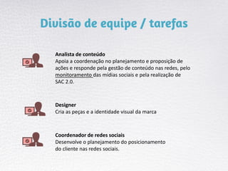 Analista de conteúdo
Apoia a coordenação no planejamento e proposição de
ações e responde pela gestão de conteúdo nas redes, pelo
monitoramento das mídias sociais e pela realização de
SAC 2.0.
Designer
Cria as peças e a identidade visual da marca
Coordenador de redes sociais
Desenvolve o planejamento do posicionamento
do cliente nas redes sociais.
 