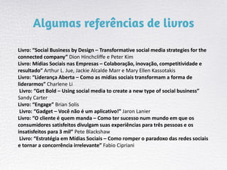 Livro: “Social Business by Design – Transformative social media strategies for the
connected company” Dion Hinchcliffe e Peter Kim
Livro: Mídias Sociais nas Empresas – Colaboração, inovação, competitividade e
resultado” Arthur L. Jue, Jackie Alcalde Marr e Mary Ellen Kassotakis
Livro: “Liderança Aberta – Como as mídias sociais transformam a forma de
liderarmos” Charlene Li
Livro: “Get Bold – Using social media to create a new type of social business”
Sandy Carter
Livro: “Engage” Brian Solis
Livro: “Gadget – Você não é um aplicativo!” Jaron Lanier
Livro: “O cliente é quem manda – Como ter sucesso num mundo em que os
consumidores satisfeitos divulgam suas experiências para três pessoas e os
insatisfeitos para 3 mil” Pete Blackshaw
Livro: “Estratégia em Mídias Sociais – Como romper o paradoxo das redes sociais
e tornar a concorrência irrelevante” Fabio Cipriani
 
