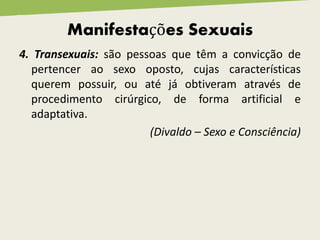 4. Transexuais: são pessoas que têm a convicção de
pertencer ao sexo oposto, cujas características
querem possuir, ou até já obtiveram através de
procedimento cirúrgico, de forma artificial e
adaptativa.
(Divaldo – Sexo e Consciência)
Manifestações Sexuais
 