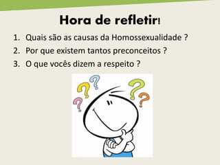 Hora de refletir!
1. Quais são as causas da Homossexualidade ?
2. Por que existem tantos preconceitos ?
3. O que vocês dizem a respeito ?
 
