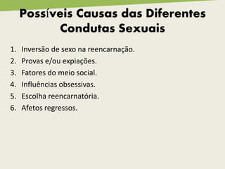 1. Inversão de sexo na reencarnação.
2. Provas e/ou expiações.
3. Fatores do meio social.
4. Influências obsessivas.
5. Escolha reencarnatória.
6. Afetos regressos.
Possíveis Causas das Diferentes
Condutas Sexuais
 