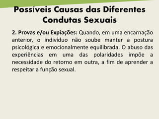 Possíveis Causas das Diferentes
Condutas Sexuais
2. Provas e/ou Expiações: Quando, em uma encarnação
anterior, o indivíduo não soube manter a postura
psicológica e emocionalmente equilibrada. O abuso das
experiências em uma das polaridades impõe a
necessidade do retorno em outra, a fim de aprender a
respeitar a função sexual.
 