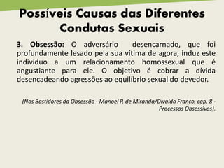 Possíveis Causas das Diferentes
Condutas Sexuais
3. Obsessão: O adversário desencarnado, que foi
profundamente lesado pela sua vítima de agora, induz este
indivíduo a um relacionamento homossexual que é
angustiante para ele. O objetivo é cobrar a dívida
desencadeando agressões ao equilíbrio sexual do devedor.
(Nos Bastidores da Obsessão - Manoel P. de Miranda/Divaldo Franco, cap. 8 -
Processos Obsessivos).
 