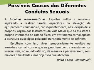 Possíveis Causas das Diferentes
Condutas Sexuais
5. Escolhas reencarnatórias: Espíritos cultos e sensíveis,
aspirando a realizar tarefas específicas na elevação de
agrupamentos humanos e, consequentemente, na elevação de si
próprios, rogam dos Instrutores da Vida Maior que os assistem a
própria internação no campo físico, em vestimenta carnal oposta
à estrutura psicológica pela qual transitoriamente se definem.
Escolhem com isso viver temporariamente ocultos na
armadura carnal, com o que se garantem contra arrastamentos
irreversíveis, no mundo afetivo, de maneira a perseverarem, sem
maiores dificuldades, nos objetivos que abraçam.
(Vida e Sexo - Emmanuel)
 