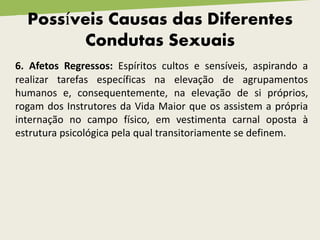Possíveis Causas das Diferentes
Condutas Sexuais
6. Afetos Regressos: Espíritos cultos e sensíveis, aspirando a
realizar tarefas específicas na elevação de agrupamentos
humanos e, consequentemente, na elevação de si próprios,
rogam dos Instrutores da Vida Maior que os assistem a própria
internação no campo físico, em vestimenta carnal oposta à
estrutura psicológica pela qual transitoriamente se definem.
 