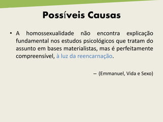 Possíveis Causas
• A homossexualidade não encontra explicação
fundamental nos estudos psicológicos que tratam do
assunto em bases materialistas, mas é perfeitamente
compreensível, à luz da reencarnação.
– (Emmanuel, Vida e Sexo)
 