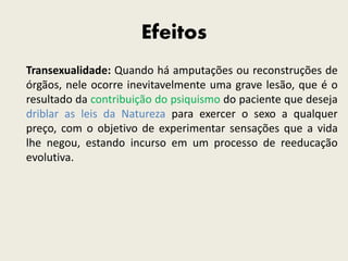 Efeitos
Transexualidade: Quando há amputações ou reconstruções de
órgãos, nele ocorre inevitavelmente uma grave lesão, que é o
resultado da contribuição do psiquismo do paciente que deseja
driblar as leis da Natureza para exercer o sexo a qualquer
preço, com o objetivo de experimentar sensações que a vida
lhe negou, estando incurso em um processo de reeducação
evolutiva.
 