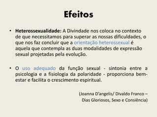 Efeitos
• Heterossexualidade: A Divindade nos coloca no contexto
de que necessitamos para superar as nossas dificuldades, o
que nos faz concluir que a orientação heterossexual é
aquela que contempla as duas modalidades de expressão
sexual projetadas pela evolução.
• O uso adequado da função sexual - sintonia entre a
psicologia e a fisiologia da polaridade - proporciona bem-
estar e facilita o crescimento espiritual.
(Joanna D’angelis/ Divaldo Franco –
Dias Gloriosos, Sexo e Consiência)
 