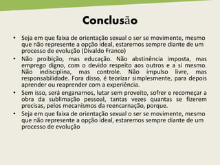 Conclusão
• Seja em que faixa de orientação sexual o ser se movimente, mesmo
que não represente a opção ideal, estaremos sempre diante de um
processo de evolução (Divaldo Franco)
• Não proibição, mas educação. Não abstinência imposta, mas
emprego digno, com o devido respeito aos outros e a si mesmo.
Não indisciplina, mas controle. Não impulso livre, mas
responsabilidade. Fora disso, é teorizar simplesmente, para depois
aprender ou reaprender com a experiência.
• Sem isso, será enganarnos, lutar sem proveito, sofrer e recomeçar a
obra da sublimação pessoal, tantas vezes quantas se fizerem
precisas, pelos mecanismos da reencarnação, porque.
• Seja em que faixa de orientação sexual o ser se movimente, mesmo
que não represente a opção ideal, estaremos sempre diante de um
processo de evolução
 