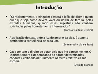 Introdução
• “Conscientemente, a ninguém passará a idéia de dizer a quem
quer que seja como deverá viver ou deixar de fazê-lo, pelas
estradas humanas, quando essas sugestões não venham
solicitadas pelos honestamente interessados”
(Camilo via Raul Teixeira)
• A aplicação do sexo, ante a luz do amor e da vida, é assunto
pertinente à consciência de cada um.
(Emmanuel – Vida e Sexo)
• Cada ser tem o direito de optar pelo que lhe parece melhor. O
Espírito sempre está semeando ao adotar determinadas
condutas, colhendo naturalmente os frutos relativos à sua
escolha.
(Divaldo Franco)
 