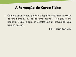 A Formação do Corpo Físico
• Quando errante, que prefere o Espírito: encarnar no corpo
de um homem, ou no de uma mulher? Isso pouco lhe
importa. O que o guia na escolha são as provas por que
haja de passar.
L.E. – Questão 202
 