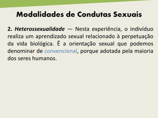 Modalidades de Condutas Sexuais
2. Heterossexualidade — Nesta experiência, o indivíduo
realiza um aprendizado sexual relacionado à perpetuação
da vida biológica. Ê a orientação sexual que podemos
denominar de convencional, porque adotada pela maioria
dos seres humanos.
 
