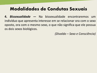 4. Bissexualidade — Na bissexualidade encontraremos um
indivíduo que apresenta interesse em se relacionar ora com o sexo
oposto, ora com o mesmo sexo, o que não significa que ele possua
os dois sexos biológicos.
(Divaldo – Sexo e Consciência)
Modalidades de Condutas Sexuais
 