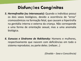 5. Hermafrodita (ou Intersexuais): Quando o indivíduo possui
os dois sexos biológicos, devido a ocorrência de “erros”
cromossômicos na formação fetal, que causam a hipertrofia
na genitália interna e externa da criança. Não corresponde
a uma forma de orientação sexual, mas a uma anomalia
biológica.
6. Eunucos e Síndrome de Rokitansky: Homens e mulheres,
respectivamente que nascem com deficiências em todo o
sistema reprodutor, ou parte deles. (refazer...)
(Divaldo – Sexo e Consciência)
Disfunções Congênitas
 