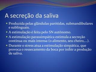 A secreção da saliva
 Produzida pelas glândulas parótidas, submandibulares
e sublinguais.
 A estimulação é feita pelo SN autônomo.
 A estimulação parassimpática estimula a secreção
contínua ou mais intensa (o alimento, seu cheiro,...).
 Durante o stress atua a estimulação simpática, que
provoca o ressecamento da boca por inibir a produção
de saliva.
 