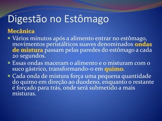 Digestão no Estômago
Mecânica
 Vários minutos após a alimento entrar no estômago,
movimentos peristálticos suaves denominados ondas
de mistura passam pelas paredes do estômago a cada
20 segundos.
 Essas ondas maceram o alimento e o misturam com o
suco gástrico, transformando-o em quimo.
 Cada onda de mistura força uma pequena quantidade
do quimo em direção ao duodeno, enquanto o restante
é forçado para trás, onde será submetido a mais
misturas.
 