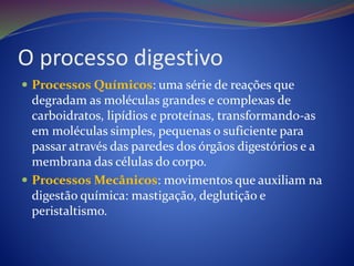 O processo digestivo
 Processos Químicos: uma série de reações que
degradam as moléculas grandes e complexas de
carboidratos, lipídios e proteínas, transformando-as
em moléculas simples, pequenas o suficiente para
passar através das paredes dos órgãos digestórios e a
membrana das células do corpo.
 Processos Mecânicos: movimentos que auxiliam na
digestão química: mastigação, deglutição e
peristaltismo.
 