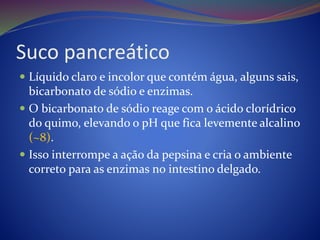 Suco pancreático
 Líquido claro e incolor que contém água, alguns sais,
bicarbonato de sódio e enzimas.
 O bicarbonato de sódio reage com o ácido clorídrico
do quimo, elevando o pH que fica levemente alcalino
(~8).
 Isso interrompe a ação da pepsina e cria o ambiente
correto para as enzimas no intestino delgado.
 