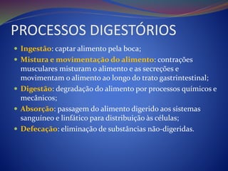 PROCESSOS DIGESTÓRIOS
 Ingestão: captar alimento pela boca;
 Mistura e movimentação do alimento: contrações
musculares misturam o alimento e as secreções e
movimentam o alimento ao longo do trato gastrintestinal;
 Digestão: degradação do alimento por processos químicos e
mecânicos;
 Absorção: passagem do alimento digerido aos sistemas
sanguíneo e linfático para distribuição às células;
 Defecação: eliminação de substâncias não-digeridas.
 