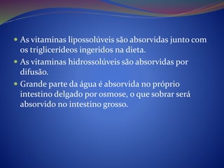  As vitaminas lipossolúveis são absorvidas junto com
os triglicerídeos ingeridos na dieta.
 As vitaminas hidrossolúveis são absorvidas por
difusão.
 Grande parte da água é absorvida no próprio
intestino delgado por osmose, o que sobrar será
absorvido no intestino grosso.
 