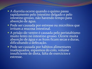  A diarréia ocorre quando o quimo passa
rapidamente pelo intestino delgado e pelo
intestino grosso, não havendo tempo para
absorção de água.
 Pode ser causada por estresse ou micróbios que
irritam a mucosa intestinal.
 A prisão-de-ventre é causada pelo peristaltismo
muito lento no intestino grosso. Ocorre muita
absorção de água e as fezes ficam secas e duras,
dificultando a defecação.
 Pode ser causada por hábitos alimentares
inadequados, espasmos do colo, volume
insuficiente de dieta, falta de exercícios e
estresse.
 
