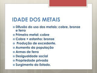 IDADE DOS METAIS
 Difusão do uso dos metais: cobre, bronze
e ferro
 Primeiro metal: cobre
 Cobre + estanho: bronze
 Produção de excedente.
 Aumento da população
 Armas de ferro
 Desigualdade social
 Propriedade privada
 Surgimento do Estado.
 