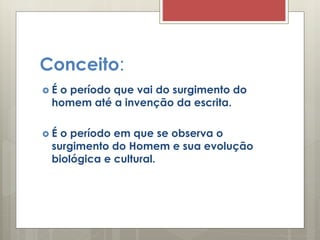Conceito:
 É o período que vai do surgimento do
homem até a invenção da escrita.
 É o período em que se observa o
surgimento do Homem e sua evolução
biológica e cultural.
 