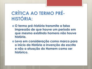 CRÍTICA AO TERMO PRÉ-
HISTÓRIA:
 O termo pré-história transmite a falsa
impressão de que houve um período em
que mesmo existindo homens não houve
história.
 Leva em consideração como marco para
o início da História a invenção da escrita
e não a atuação do Homem como ser
histórico.
 