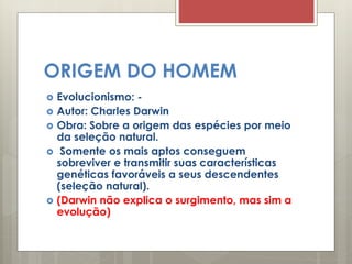 ORIGEM DO HOMEM
 Evolucionismo: -
 Autor: Charles Darwin
 Obra: Sobre a origem das espécies por meio
da seleção natural.
 Somente os mais aptos conseguem
sobreviver e transmitir suas características
genéticas favoráveis a seus descendentes
(seleção natural).
 (Darwin não explica o surgimento, mas sim a
evolução)
 